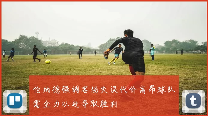 伦纳德强调客场失误代价高昂球队需全力以赴争取胜利