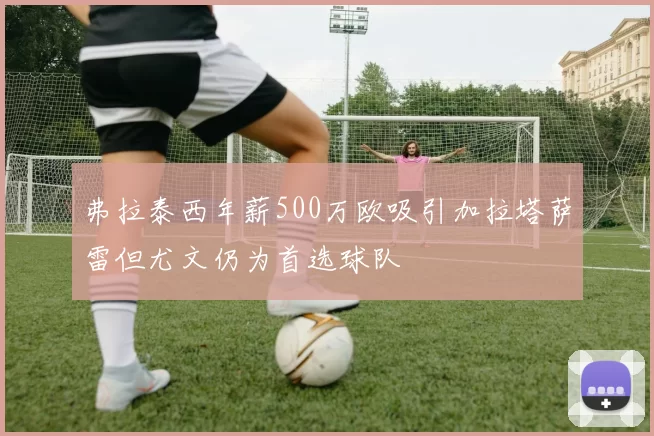 弗拉泰西年薪500万欧吸引加拉塔萨雷但尤文仍为首选球队