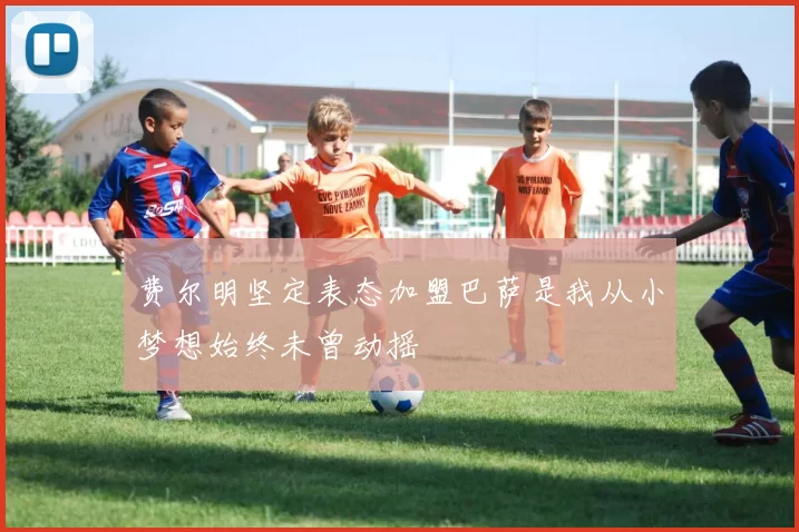 费尔明坚定表态加盟巴萨是我从小梦想始终未曾动摇