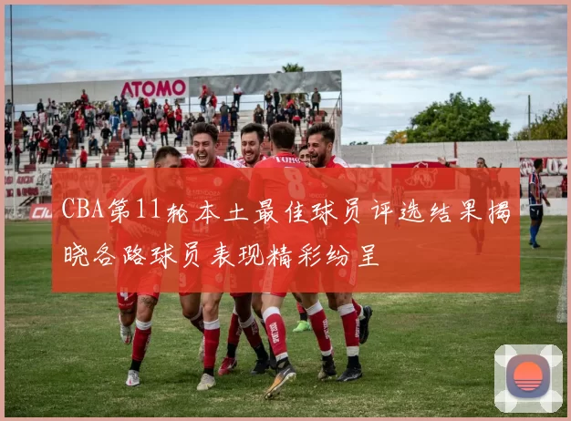 CBA第11轮本土最佳球员评选结果揭晓各路球员表现精彩纷呈