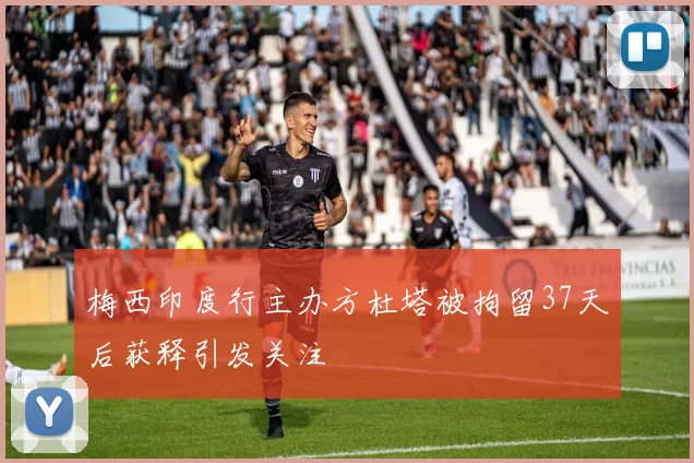 梅西印度行主办方杜塔被拘留37天后获释引发关注