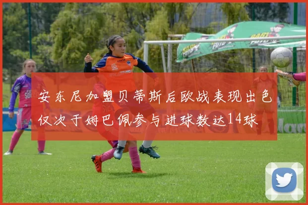 安东尼加盟贝蒂斯后欧战表现出色仅次于姆巴佩参与进球数达14球