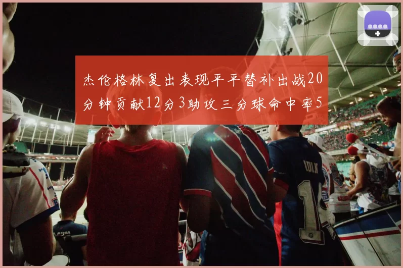 杰伦格林复出表现平平替补出战20分钟贡献12分3助攻三分球命中率50