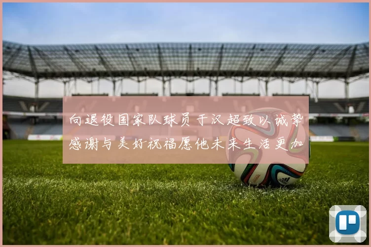 向退役国家队球员于汉超致以诚挚感谢与美好祝福愿他未来生活更加精彩